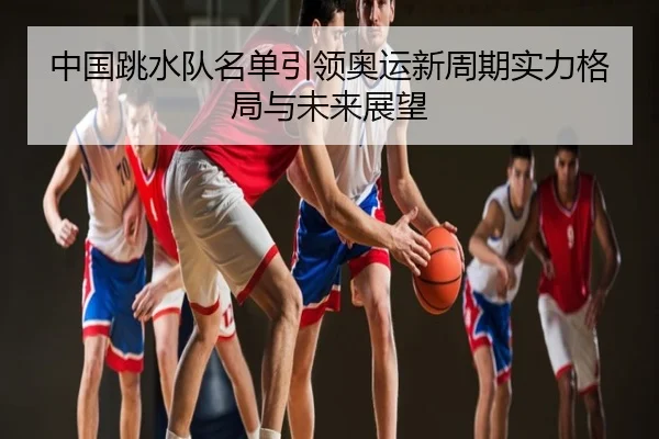 中国跳水队名单引领奥运新周期实力格局与未来展望