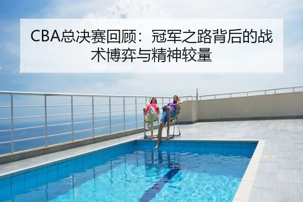 CBA总决赛回顾：冠军之路背后的战术博弈与精神较量