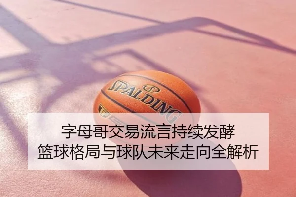 字母哥交易流言持续发酵 篮球格局与球队未来走向全解析