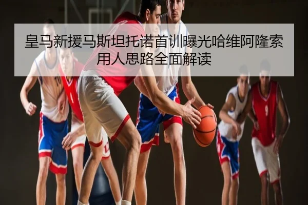 皇马新援马斯坦托诺首训曝光哈维阿隆索用人思路全面解读