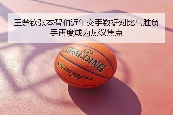 王楚钦张本智和近年交手数据对比与胜负手再度成为热议焦点