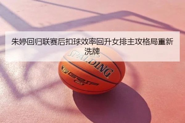 朱婷回归联赛后扣球效率回升女排主攻格局重新洗牌