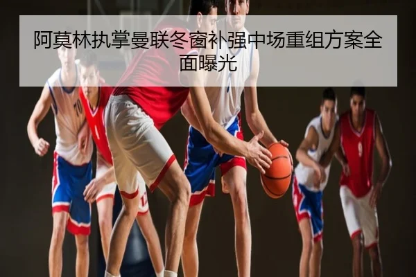 阿莫林执掌曼联冬窗补强中场重组方案全面曝光