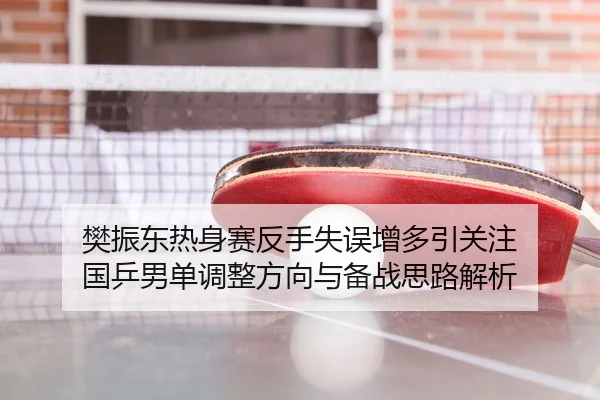 樊振东热身赛反手失误增多引关注 国乒男单调整方向与备战思路解析