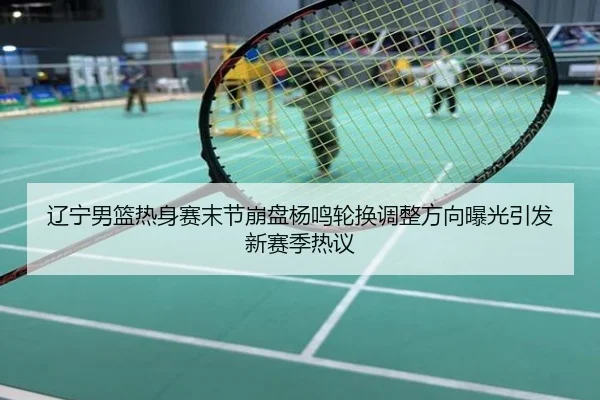 辽宁男篮热身赛末节崩盘杨鸣轮换调整方向曝光引发新赛季热议