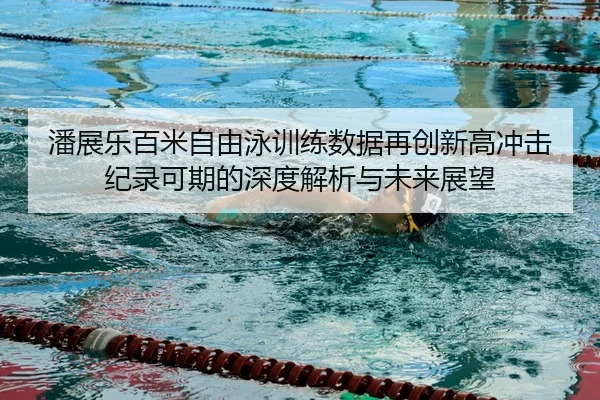 潘展乐百米自由泳训练数据再创新高冲击纪录可期的深度解析与未来展望
